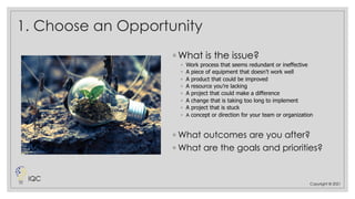 1. Choose an Opportunity
◦ What is the issue?
◦ Work process that seems redundant or ineffective
◦ A piece of equipment that doesn’t work well
◦ A product that could be improved
◦ A resource you’re lacking
◦ A project that could make a difference
◦ A change that is taking too long to implement
◦ A project that is stuck
◦ A concept or direction for your team or organization
◦ What outcomes are you after?
◦ What are the goals and priorities?
Copyright © 2021
IQC
 