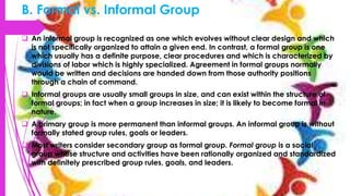 B. Formal vs. Informal Group
 An informal group is recognized as one which evolves without clear design and which
is not specifically organized to attain a given end. In contrast, a formal group is one
which usually has a definite purpose, clear procedures and which is characterized by
divisions of labor which is highly specialized. Agreement in formal groups normally
would be written and decisions are handed down from those authority positions
through a chain of command.
 Informal groups are usually small groups in size, and can exist within the structure of
formal groups; in fact when a group increases in size; it is likely to become formal in
nature.
 A primary group is more permanent than informal groups. An informal group is without
formally stated group rules, goals or leaders.
 Most writers consider secondary group as formal group. Formal group is a social
group whose structure and activities have been rationally organized and standardized
with definitely prescribed group rules, goals, and leaders.
 