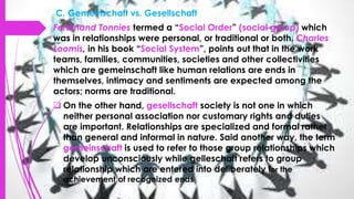 C. Gemeinschaft vs. Gesellschaft
Ferdinand Tonnies termed a “Social Order” (social group) which
was in relationships were personal, or traditional or both. Charles
Loomis, in his book “Social System”, points out that in the work
teams, families, communities, societies and other collectivities
which are gemeinschaft like human relations are ends in
themselves, intimacy and sentiments are expected among the
actors; norms are traditional.
 On the other hand, gesellschaft society is not one in which
neither personal association nor customary rights and duties
are important. Relationships are specialized and formal rather
than general and informal in nature. Said another way, the term
gemeinschaft is used to refer to those group relationships which
develop unconsciously while gelleschaft refers to group
relationship which are entered into deliberately for the
achievement of recognized ends
 