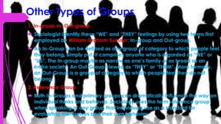 Other Types of Groups
1. In-group vs. Out-group
 Sociologist identify these “WE” and “THEY” feelings by using two terms first
employed by William Graham Sumner: In-group and Out-group.
 An In-Group can be defined as any group of category to which people feel
they belong. Simply put, it comprises anyone who is regarded as “WE” or
“US”. The In-group maybe as narrow as one’s family or as broad as an
entire society. An Out-Group viewed as “THEY” or “THEM”. More formally,
an Out-Group is a group of category to which people feel they do not
belong.
2. Reference Group
 Both In-Groups and primary groups can dramatically influence the way an
individual thinks and behaves. Sociology uses the term reference group
when speaking of any group that individuals use as a standard for
evaluating themselves and their own behavior.
 