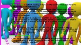 3. Uni-bonded Group vs. Multi-bonded Group
 Pitirim Sorokin in his book “Society, Culture, and Personality” introduced the terms
Uni-bonded and Multi-bonded.
 Unibonded Group is a group whose members are united by only one common
interest or purpose. A small part of each member’s life and personality is involved,
and relationships among the members are characterized by a limited range of
rights and obligations.
 Multibonded Group is a group whose members are united by more than one tie.
The more ties there are binding together, the more it is relationship to one another
will be diffuse, that is, involving a wide range of rights and obligations.
4. Social Networks
 They provide their members with valuable information, for example, a person
needing a job is likely to use social networks such as friends in order to find that job.
They likewise provide socio-emotional support, self-esteem, and even the courage
to face the rigors of everyday.
5. Voluntary Associations
 They are specialized, formally organized groups, established on the basis of
common interest; in which membership is based on a deliberate choice or even
pay to participate, or may resign.
 