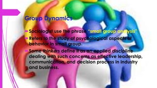Group Dynamics
Sociologist use the phrase “small group analysis”
Refers to the study of psychological aspects of
behavior in small group.
Some thinkers define it as an applied discipline
dealing with such concerns as effective leadership,
communication, and decision process in industry
and business.
 