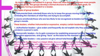 As more members are added to a group, there are more linkages between more people
within the group. The groups develop a formal structure to accomplish their goals, for
instance by having a president or a leader.
Two types of group leaders:
1. Instrumental (task-oriented) those who try to keep the groups moving toward its goals,
reminding the members of what they are trying to accomplish.
2. (socio-emotional) those who are less likely to be recognized as leaders but help with
group’s morale.
These leaders, whether instrumental or expressive, employ certain leadership styles:
1. Authoritarian leaders – give orders and frequently do not explain why they praise or
condemn a person’s work.
2. Democratic leaders – try to gain consensus by explaining proposed actions, suggesting
alternative approaches, and giving “facts” as the basis for the member’s work.
3. Laissez-faire leaders – very passive ad give almost total freedom to do as it wishes.
Psychologist Ronald Lippit and Ralph White discover that leadership styles produced
different results. Those with authoritarian styles became either aggressive or apathetic: those
with democratic styles were personal and friendly; while those with laissez-faire style made
fewer decisions and were notable for their lack of achievement.
 