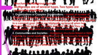 Structure of Multigroup System
Multigroups are of several types. Two types are
commonly identified:
1. Organizations or Complex Organizations – consist of number of
subgroup or subsystem with specialized functions, linked together
through bilateral and reflexive role reciprocity, but which are devoted
to a common goal. (Roles are bilaterally reciprocal when two
different actors occupy the status positions they link; they are
reflexivewhen the same actor occupies two positions.)
2. Communities and Societies – multigroup structures linked or held
together by social relationships that are not necessarily directed
toward common endeavors. In communities and societies, roles are
played by various actors in other groups, but in each instance the
other actor is pursuing a different end.
 