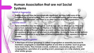 Human Association that are not Social
Systems
Statistical Aggregates
 Statistical groups may be sociologically significant, but they fulfill none of the
conditions for a social system. They are not characterized by social interactions
between their members, and there is no other aspect of social organization.
Societal classes
 These similarities may be biological, such as age, sex, or ethnic group; they may
come from national heritage, as Filipinos or Indians; they may be adherents of a
particular school of thought, fashion or creed; or they may be members of an
occupational group such as teachers or philosopher. As long as these similar persons
do not band together in some type of formal organizations, they represent a societal
classes.
Congregations or Assemblies
 A third type of human groupings is called congregation or assembly because its
members congregate or assemble together at one time or another. Such as groups
have many forms. They include crowds, audiences, casual play groups, church
congregations, spectators at a sporting event, passengers on a ship airplane, and
other similar groups.
 