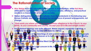 The Rationalization of Society
 Max Weber trace the rationalization of society to Protestantism, while Karl Marx
attributed to capitalism. Rationality (acceptance of rules, efficiency, and practical
results) is a characteristic of industrial societies.
 Weber distinguished the Roman Catholics from the protestants in the following way:
Roman Catholic doctrine emphasized the acceptance of present arrangements, not
change:
 “God wants you where you are. You owe primary allegiance to the Church, to your
family, to your community and country. Accept your lot in life and remain rooted.”
 But Protestant theology was quite different, Weber argued, especially Calvinism, a
religion he was intimately familiar with from his mother.
 Calvinists (followers of the teachings of John Calvin) believed that before birth people
are destined to go either to heaven or to hell – and they would not know their destiny
until after they died.
 Weber believed that this doctrine filled Calvinist with an anxiety that pervaded their
entire lives.
 Salvation became their chief concern in life, they wanted to know where they were
going after death. (1904)
 