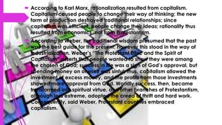 According to Karl Marx, rationalization resulted from capitalism.
Capitalism caused people to change their way of thinking; the new
form of production destroyed traditional relationships; since
capitalism was efficient, people change their ideas; rationality thus
resulted from economics, not from Protestantism.
 According to Weber, the traditional wisdom presumed that the past
was the best guide for the present; however this stood in the way of
industrialization. Weber’s “The Protestant Ethic and the Spirit of
Capitalism” asserts that people wanted to show they were among
the chosen of God; success in life was a sign of God’s approval, but
spending money on oneself was sinful; thus, capitalism allowed the
investment of excess money, and the profits from those investments
showed more approval from God. Worldly success, then, became
transformed into spiritual virtue, and other branches of Protestantism,
although less extreme, adopted the creed of thrift and hard work.
Consequently, said Weber, Protestant countries embraced
capitalism.
 