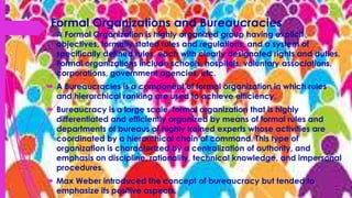 Formal Organizations and Bureaucracies
 A Formal Organization is highly organized group having explicit
objectives, formally stated rules and regulations, and a system of
specifically defined rules, each with clearly designated rights and duties.
Formal organizations include schools, hospitals, voluntary associations,
corporations, government agencies, etc.
 A Bureaucracies is a component of formal organization in which rules
and hierarchical ranking are used to achieve efficiency.
 Bureaucracy is a large scale, formal organization that is highly
differentiated and efficiently organized by means of formal rules and
departments of bureaus of highly trained experts whose activities are
coordinated by a hierarchical chain of command. This type of
organization is characterized by a centralization of authority, and
emphasis on discipline, rationality, technical knowledge, and impersonal
procedures.
 Max Weber introduced the concept of bureaucracy but tended to
emphasize its positive aspects.
 