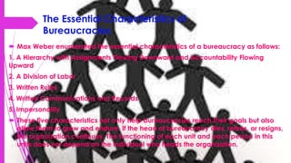 The Essential Characteristics of
Bureaucracies
 Max Weber enumerated the essential characteristics of a bureaucracy as follows:
1. A Hierarchy with Assignments Flowing Downward and Accountability Flowing
Upward
2. A Division of Labor
3. Written Rules
4. Written Communications and Records
5. Impersonality
 These five characteristics not only help bureaucracies reach their goals but also
allow them to grow and endure. If the head of bureaucracy dies, retires, or resigns,
the organization continues. The functioning of each unit and each person in this
units does not depend on the individual who heads the organization.
 
