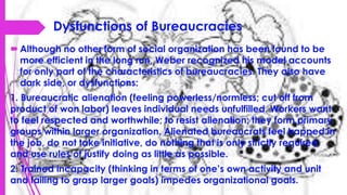 Dysfunctions of Bureaucracies
Although no other form of social organization has been found to be
more efficient in the long run, Weber recognized his model accounts
for only part of the characteristics of bureaucracies. They also have
dark side, or dysfunctions:
1. Bureaucratic alienation (feeling powerless/normless; cut off from
product of won labor) leaves individual needs unfulfilled. Workers want
to feel respected and worthwhile; to resist alienation; they form primary
groups within larger organization. Alienated bureaucrats feel trapped in
the job, do not take initiative, do nothing that is only strictly required,
and use rules of justify doing as little as possible.
2. Trained incapacity (thinking in terms of one’s own activity and unit
and failing to grasp larger goals) impedes organizational goals.
 