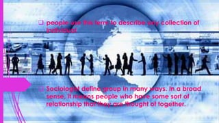  people use this term to describe any collection of
individual
 Sociologist define group in many ways. In a broad
sense, it means people who have some sort of
relationship that they are thought of together.
 