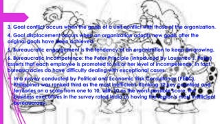 3. Goal conflict occurs when the goals of a unit conflict with those of the organization.
4. Goal displacement occurs when an organization adopts new goals after the
original goals have been achieved.
5. Bureaucratic engorgement is the tendency of an organization to keep on growing.
6. Bureaucratic incompetence: the Peter Principle (introduced by Laurence J. Peter)
asserts that each employee is promoted to his or her level of incompetence; in fact,
bureaucracies do have difficulty dealing with exceptional cases.
 In a survey conducted by Political and Economic Risk Consultancy (PERC),
Philippines was ranked third as the most inefficient. Ranking 12 key countries and
territories on a scale from one to 10, with 10 as the worst possible score, the
business executives in the survey rated India as having the region’s most inefficient
bureaucracy.
 