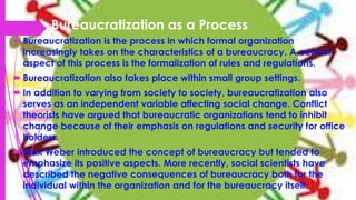 Bureaucratization as a Process
 Bureaucratization is the process in which formal organization
increasingly takes on the characteristics of a bureaucracy. A central
aspect of this process is the formalization of rules and regulations.
 Bureaucratization also takes place within small group settings.
 In addition to varying from society to society, bureaucratization also
serves as an independent variable affecting social change. Conflict
theorists have argued that bureaucratic organizations tend to inhibit
change because of their emphasis on regulations and security for office
holders.
 Max Weber introduced the concept of bureaucracy but tended to
emphasize its positive aspects. More recently, social scientists have
described the negative consequences of bureaucracy both for the
individual within the organization and for the bureaucracy itself.
 