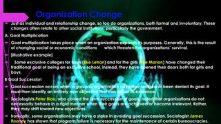 Organization Change
 Just as individual and relationship change, so too do organizations, both formal and involuntary. These
changes often relate to other social institutions, particularly the government.
A. Goal Multiplication
 Goal multiplication takes place when an organization expands its purposes. Generally, this is the result
of changing social or economic conditions which threaten the organizations’ survival.
 [Illustrative example]
 Some exclusive colleges for boys (like Letran) and for the girls (like Marian) have changed their
traditional goal of being an exclusive school, instead, they have opened their doors both for girls and
boys.
B Goal Succession
 Goal succession occurs when a group or organization has either realized or been denied its goal. It
must then identify an entirely new objective that can adjust its existence.
 Sociologists Peter Blau, who coined the term succession of goals, noted that organizations do not
necessarily behave in a rigid manner when their goals are achieved or become irrelevant. Rather,
they may shift toward new objectives.
 Ironically, some organizations may have a stake in avoiding goal succession. Sociologist James
Rooney has shown that program failure is necessary for the maintenance of certain bureaucracies.
 