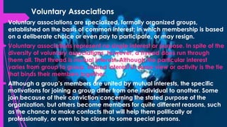 Voluntary Associations
 Voluntary associations are specialized, formally organized groups,
established on the basis of common interest; in which membership is based
on a deliberate choice or even pay to participate, or may resign.
 Voluntary associations represent no single interest or purpose. In spite of the
diversity of voluntary associations, however, a thread does run through
them all. That thread is mutual interest. Although the particular interest
varies from group to group, shared interest in some view or activity is the tie
that binds their members together.
 Although a group’s members are united by mutual interests, the specific
motivations for joining a group differ from one individual to another. Some
join because of their conviction concerning the stated purpose of the
organization, but others become members for quite different reasons, such
as the chance to make contacts that will help them politically or
professionally, or even to be closer to some special persons.
 