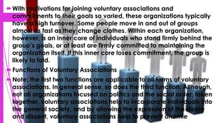 With motivations for joining voluntary associations and
commitments to their goals so varied, these organizations typically
have a high turnover. Some people move in and out of groups
almost as fast as they change clothes. Within each organization,
however, is an inner core of individuals who stand firmly behind the
group’s goals, or at least are firmly committed to maintaining the
organization itself. If this inner core loses commitment, the group is
likely to fold.
Functions of Voluntary Associations
Note: the first two functions are applicable to all forms of voluntary
associations. In general sense, so does the third function. Although,
not all organizations focused on politics and the social order, taken
together, voluntary associations help to incorporate individuals into
the general society, and by allowing the expression of the desire
and dissent, voluntary associations help to prevent anomie
 