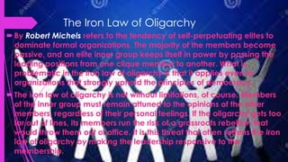 The Iron Law of Oligarchy
By Robert Michels refers to the tendency of self-perpetuating elites to
dominate formal organizations. The majority of the members become
passive, and an elite inner group keeps itself in power by passing the
leading positions from one clique member to another. What is
problematic in the iron law of oligarchy is that it applies even to
organizations that strongly uphold the principles of democracy.
The iron law of oligarchy is not without limitations, of course. Members
of the inner group must remain attuned to the opinions of the other
members, regardless of their personal feelings. If the oligarchy gets too
far out of lines, its members run the risk of a grassroots rebellion that
would throw them out of office. It is this threat that often softens the iron
law of oligarchy by making the leadership responsive to the
membership.
 