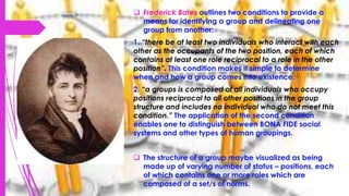  Frederick Bates outlines two conditions to provide a
means for identifying a group and delineating one
group from another:
1. “there be at least two individuals who interact with each
other as the occupants of the two position, each of which
contains at least one role reciprocal to a role in the other
position”. This condition makes it simple to determine
when and how a group comes into existence.
2. “a groups is composed of all individuals who occupy
positions reciprocal to all other positions in the group
structure and includes no individual who do not meet this
condition.” The application of the second condition
enables one to distinguish between BONA FIDE social
systems and other types of human groupings.
 The structure of a group maybe visualized as being
made up of varying number of status – positions, each
of which contains one or more roles which are
composed of a set/s of norms.
 