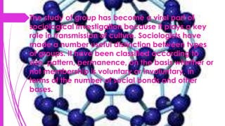 The study of group has become a viral part of
sociological investigation because it plays a key
role in transmission of culture. Sociologists have
made a number useful distinction between types
of groups. It have been classified according to
size, pattern, permanence, on the basis whether or
not membership is voluntary or involuntary, in
terms of the number of social bonds and other
bases.
 