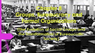 Chapter 8
Groups, Bureaucracy and
Formal Organizations
(The Evolution of Social Groups and
the Transformation of Bureaucratic
Society)
 