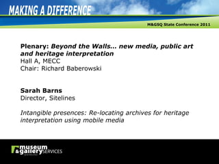 Plenary:  Beyond the Walls… new media, public art and heritage interpretation Hall A, MECC Chair: Richard Baberowski Sarah Barns Director, Sitelines Intangible presences: Re-locating archives for heritage interpretation using mobile media 