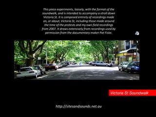 Victoria St Soundwalk This piece experiments, loosely, with the format of the soundwalk, and is intended to accompany a stroll down Victoria St. It is composed entirely of recordings made on, or about, Victoria St, including those made around the time of the protests and my own field recordings from 2007. It draws extensively from recordings used by permission from the documentary maker Pat Fiske. http://sitesandsounds.net.au 