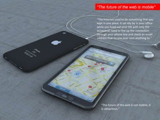 “ The future of the web is mobile” “ The Internet used to be something that you kept in one place. It sat idly by in your office while you lived out your life with only the occasional need to fire up the connection through your phone line and check an email address that no one ever sent anything to.”  “ The future of the web is not mobile, it  is ubiquitous.”  