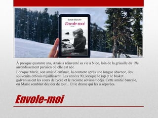 Envole-moi
À presque quarante ans, Anaïs a réinventé sa vie à Nice, loin de la grisaille du 19e
arrondissement parisien où elle est née.
Lorsque Marie, son amie d’enfance, la contacte après une longue absence, des
souvenirs enfouis rejaillissent. Les années 90, lorsque le rap et le basket
galvanisaient les cours de lycée et le racisme sévissait déjà. Cette amitié bancale,
où Marie semblait décider de tout... Et le drame qui les a séparées.
 