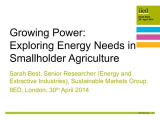 1
Sarah Best
30th April 2014Author name
Date
Sarah Best
30th April 2014
Sarah Best, Senior Researcher (Energy and
Extractive Industries), Sustainable Markets Group.
IIED, London, 30th April 2014
Growing Power:
Exploring Energy Needs in
Smallholder Agriculture
 