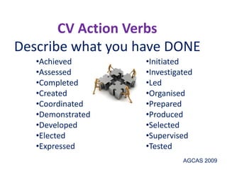 CV Action Verbs
Describe what you have DONE
•Achieved
•Assessed
•Completed
•Created
•Coordinated
•Demonstrated
•Developed
•Elected
•Expressed
•Initiated
•Investigated
•Led
•Organised
•Prepared
•Produced
•Selected
•Supervised
•Tested
AGCAS 2009
 