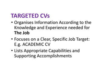 TARGETED CVs
• Organises Information According to the
Knowledge and Experience needed for
The Job
• Focuses on a Clear, Specific Job Target:
E.g. ACADEMIC CV
• Lists Appropriate Capabilities and
Supporting Accomplishments
 