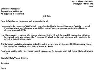 This is where you should
Write your address and
Date
Employer’s name and
Address here written out
As it appears in the Advert
Job Title
Dear Sir/Madam (or their name as it appears in the ad),
I am applying for the post of XXXX which I saw advertised in the Journal/Newspaper/website on (date).
Explain what you are doing now (e.g establish yourself as a postgraduate/postdoctoral) keen to
develop a career in XXXX.
Use this paragraph to explain why you are interested in the job and the key skills or experience that you
have which make you suitable. Don’t be modest!! Match up the most important skills wanted in the
advert to those that you have.
The 3rd paragraph is to explain your suitability and to say why you are interested in this company, course,
job etc. So find out about them but use your own words.
Finish on a positive note – e.g. I hope you will consider me for this post and I look forward to hearing from
you.
Yours faithfully/ Yours sincerely,
Signature
Name
 