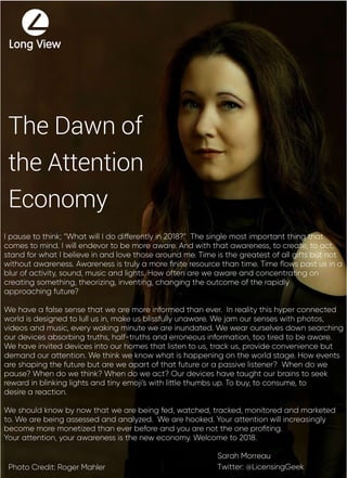 The Dawn of
the Attention
Economy
Sarah Morreau
Twitter: @LicensingGeekPhoto Credit: Roger Mahler
I pause to think; “What will I do differently in 2018?” The single most important thing that
comes to mind. I will endevor to be more aware. And with that awareness, to create, to act,
stand for what I believe in and love those around me. Time is the greatest of all gifts but not
without awareness. Awareness is truly a more ﬁnite resource than time. Time ﬂows past us in a
blur of activity, sound, music and lights. How often are we aware and concentrating on
creating something, theorizing, inventing, changing the outcome of the rapidly
approaching future?
We have a false sense that we are more informed than ever. In reality this hyper connected
world is designed to lull us in, make us blissfully unaware. We jam our senses with photos,
videos and music, every waking minute we are inundated. We wear ourselves down searching
our devices absorbing truths, half-truths and erroneous information, too tired to be aware.
We have invited devices into our homes that listen to us, track us, provide convenience but
demand our attention. We think we know what is happening on the world stage. How events
are shaping the future but are we apart of that future or a passive listener? When do we
pause? When do we think? When do we act? Our devices have taught our brains to seek
reward in blinking lights and tiny emoji’s with little thumbs up. To buy, to consume, to
desire a reaction.
We should know by now that we are being fed, watched, tracked, monitored and marketed
to. We are being assessed and analyzed. We are hooked. Your attention will increasingly
become more monetized than ever before and you are not the one proﬁting.
Your attention, your awareness is the new economy. Welcome to 2018.
 