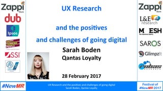 UX	Research	and	the	posi1ves	and	challenges	of	going	digital	
Sarah	Boden,	Qantas	Loyalty	
Festival of
#NewMR 2017
	
	
UX	Research	
Sarah	Boden	
Qantas	Loyalty	
	
	
28	February	2017	
and	the	posi?ves		
and	challenges	of	going	digital	
 