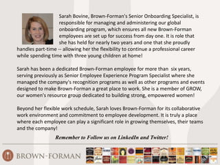 Sarah Bovine, Brown-Forman's Senior Onboarding Specialist, is
responsible for managing and administering our global
onboarding program, which ensures all new Brown-Forman
employees are set up for success from day one. It is role that
she has held for nearly two years and one that she proudly
handles part-time -- allowing her the flexibility to continue a professional career
while spending time with three young children at home!
Sarah has been a dedicated Brown-Forman employee for more than six years,
serving previously as Senior Employee Experience Program Specialist where she
managed the company's recognition programs as well as other programs and events
designed to make Brown-Forman a great place to work. She is a member of GROW,
our women's resource group dedicated to building strong, empowered women!
Beyond her flexible work schedule, Sarah loves Brown-Forman for its collaborative
work environment and commitment to employee development. It is truly a place
where each employee can play a significant role in growing themselves, their teams
and the company!
Remember to Follow us on LinkedIn and Twitter!
 