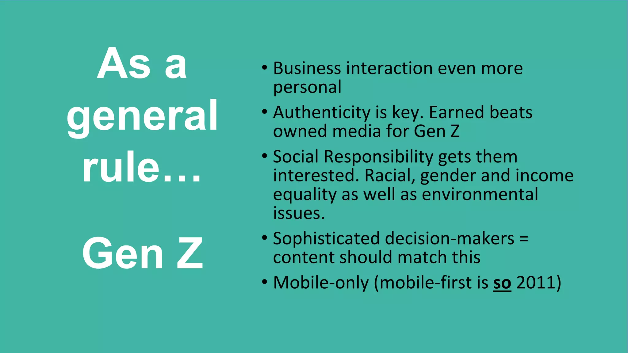 As a
general
rule…
Gen Z
• Business interaction even more
personal
• Authenticity is key. Earned beats
owned media for Gen Z
• Social Responsibility gets them
interested. Racial, gender and income
equality as well as environmental
issues.
• Sophisticated decision-makers =
content should match this
• Mobile-only (mobile-first is so 2011)
 