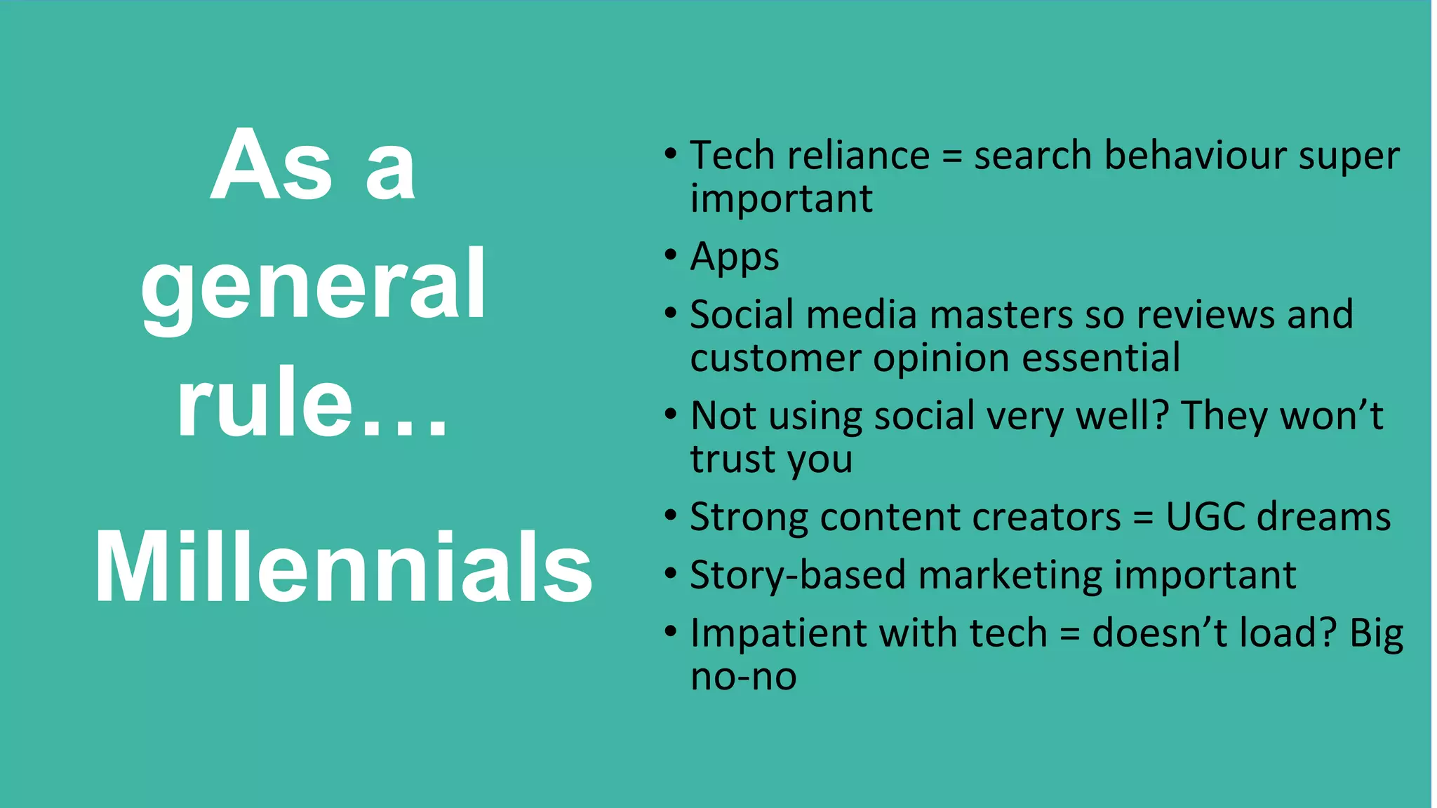• Tech reliance = search behaviour super
important
• Apps
• Social media masters so reviews and
customer opinion essential
• Not using social very well? They won’t
trust you
• Strong content creators = UGC dreams
• Story-based marketing important
• Impatient with tech = doesn’t load? Big
no-no
As a
general
rule…
Millennials
 