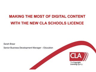 MAKING THE MOST OF DIGITAL CONTENT WITH THE NEW CLA SCHOOLS LICENCE Sarah Brear Senior Business Development Manager – Education 