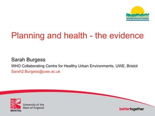 Planning and health - the evidence

Sarah Burgess
WHO Collaborating Centre for Healthy Urban Environments, UWE, Bristol
Sarah2.Burgess@uwe.ac.uk
 