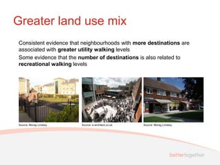 Greater land use mix
Consistent evidence that neighbourhoods with more destinations are
associated with greater utility walking levels
Some evidence that the number of destinations is also related to
recreational walking levels




Source: Morag Lindsey   Source: e-architect.co.uk   Source: Morag Lindsey
 