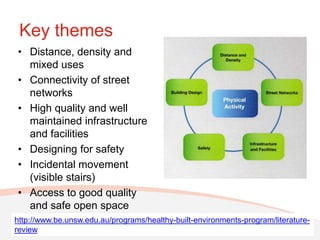 Key themes
• Distance, density and
  mixed uses
• Connectivity of street
  networks
• High quality and well
  maintained infrastructure
  and facilities
• Designing for safety
• Incidental movement
  (visible stairs)
• Access to good quality
  and safe open space
http://www.be.unsw.edu.au/programs/healthy-built-environments-program/literature-
review
 