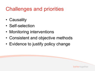 Challenges and priorities
•   Causality
•   Self-selection
•   Monitoring interventions
•   Consistent and objective methods
•   Evidence to justify policy change
 
