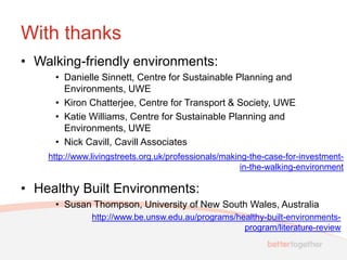 With thanks
• Walking-friendly environments:
     • Danielle Sinnett, Centre for Sustainable Planning and
       Environments, UWE
     • Kiron Chatterjee, Centre for Transport & Society, UWE
     • Katie Williams, Centre for Sustainable Planning and
       Environments, UWE
     • Nick Cavill, Cavill Associates
    http://www.livingstreets.org.uk/professionals/making-the-case-for-investment-
                                                       in-the-walking-environment

• Healthy Built Environments:
     • Susan Thompson, University of New South Wales, Australia
               http://www.be.unsw.edu.au/programs/healthy-built-environments-
                                                    program/literature-review
 