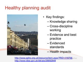 Healthy planning audit
                             • Key findings:
                               – Knowledge sharing
                               – Cross-discipline
                                 working
                               – Evidence and best
                                 practice
                               – Evidenced
                                 standards
                               – Health impacts
    http://www.apho.org.uk/resource/item.aspx?RID=119706
    http://www.idea.gov.uk/idk/aio/28692849
 