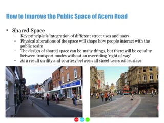 1
How to Improve the Public Space of Acorn Road
• Shared Space
- Key principle is integration of different street uses and users
- Physical alterations of the space will shape how people interact with the
public realm
- The design of shared space can be many things, but there will be equality
between transport modes without an overriding ‘right of way’
- As a result civility and courtesy between all street users will surface
 