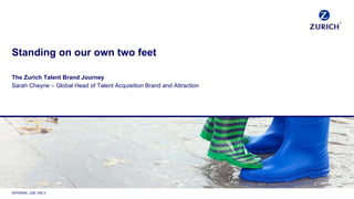 INTERNAL USE ONLY
Standing on our own two feet
The Zurich Talent Brand Journey
Sarah Cheyne – Global Head of Talent Acquisition Brand and Attraction
 