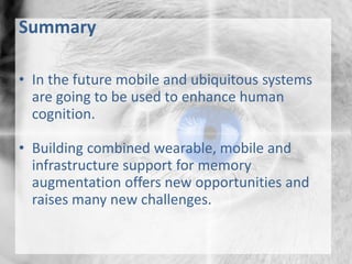 Summary
• In the future mobile and ubiquitous systems
are going to be used to enhance human
cognition.
• Building combined wearable, mobile and
infrastructure support for memory
augmentation offers new opportunities and
raises many new challenges.
 