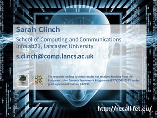 Sarah Clinch
School of Computing and Communications
InfoLab21, Lancaster University
s.clinch@comp.lancs.ac.uk
The research leading to these results has received funding from the
European Union Seventh Framework Programme (FP7/2007-2013) under
grant agreement number 612933.
http://recall-fet.eu/
 