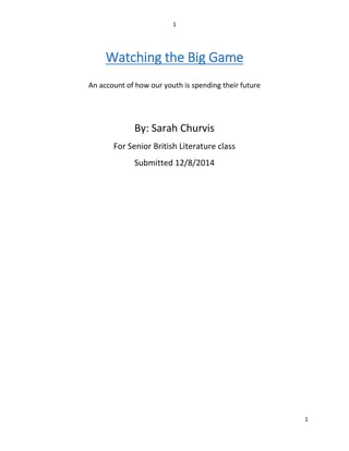 1 
1 
Watching the Big Game 
An account of how our youth is spending their future 
By: Sarah Churvis 
For Senior British Literature class 
Submitted 12/8/2014 
 