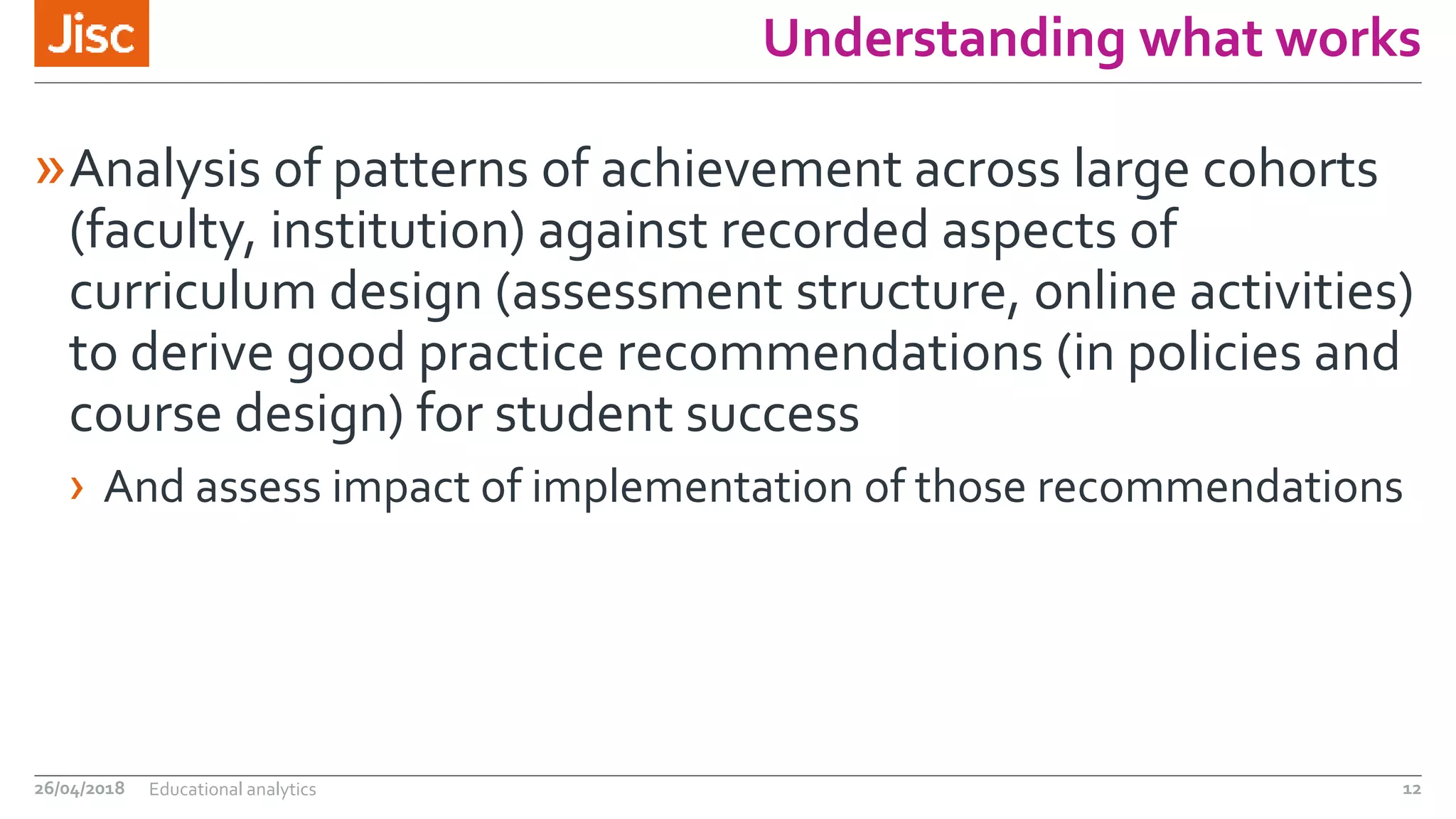 Understanding what works
»Analysis of patterns of achievement across large cohorts
(faculty, institution) against recorded aspects of
curriculum design (assessment structure, online activities)
to derive good practice recommendations (in policies and
course design) for student success
› And assess impact of implementation of those recommendations
26/04/2018 Educational analytics 12
 